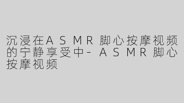 沉浸在ASMR脚心按摩视频的宁静享受中-ASMR脚心按摩视频