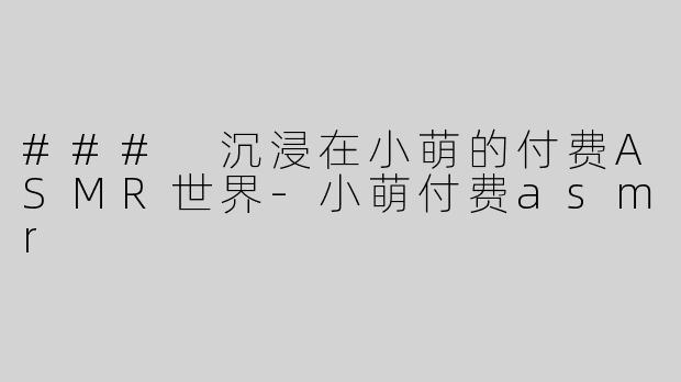 ### 沉浸在小萌的付费ASMR世界