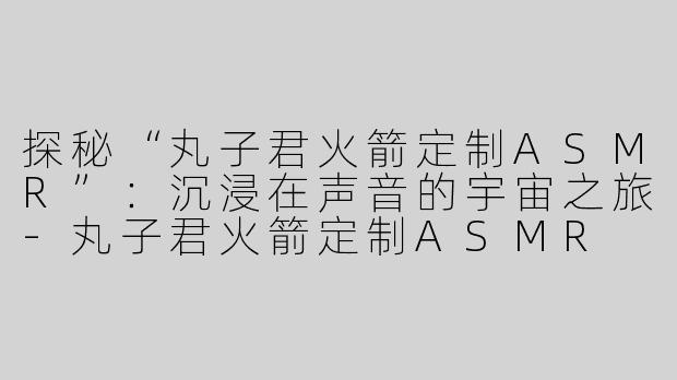 探秘“丸子君火箭定制ASMR”：沉浸在声音的宇宙之旅-丸子君火箭定制ASMR
