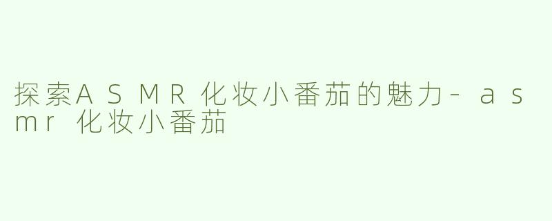 探索ASMR化妆小番茄的魅力-asmr化妆小番茄