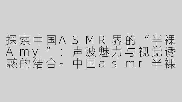 探索中国ASMR界的“半裸Amy”：声波魅力与视觉诱惑的结合-中国asmr半裸amy