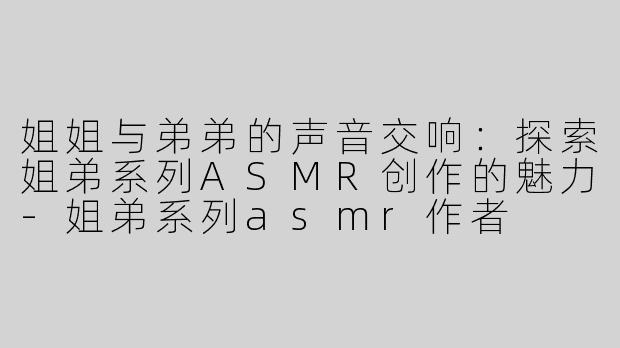 姐姐与弟弟的声音交响：探索姐弟系列ASMR创作的魅力-姐弟系列asmr作者