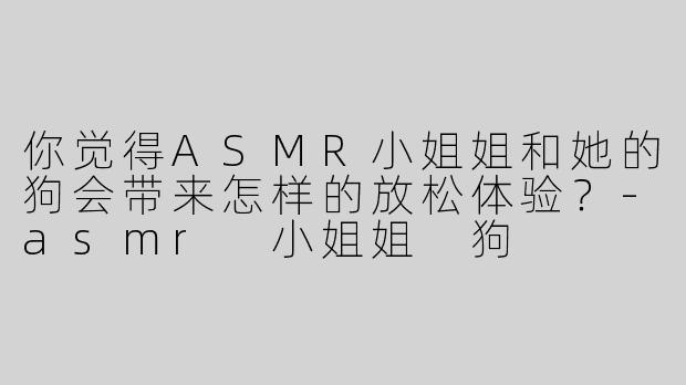 你觉得ASMR小姐姐和她的狗会带来怎样的放松体验？