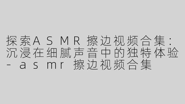 探索ASMR擦边视频合集：沉浸在细腻声音中的独特体验-asmr擦边视频合集