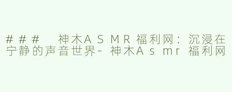 ### 神木ASMR福利网：沉浸在宁静的声音世界-神木Asmr福利网