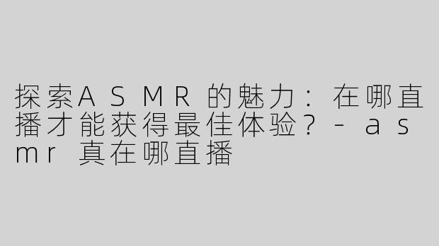 探索ASMR的魅力：在哪直播才能获得最佳体验？-asmr真在哪直播