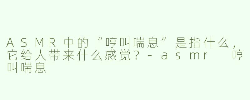 ASMR中的“哼叫喘息”是指什么，它给人带来什么感觉？