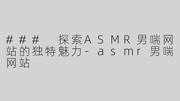 ### 探索ASMR男喘网站的独特魅力-asmr男喘网站