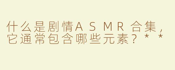 什么是剧情ASMR合集，它通常包含哪些元素？**