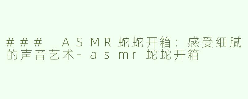 ### ASMR蛇蛇开箱：感受细腻的声音艺术-asmr蛇蛇开箱