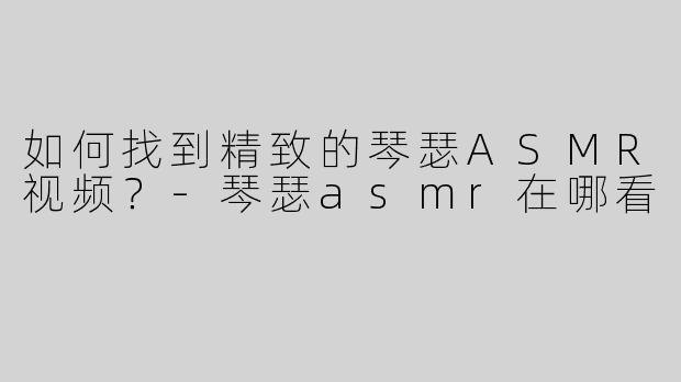 如何找到精致的琴瑟ASMR视频？-琴瑟asmr在哪看
