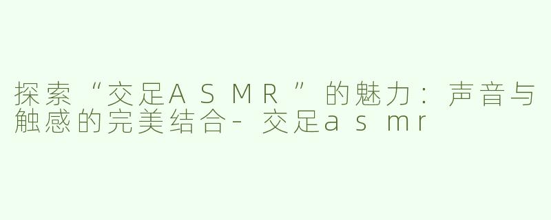 探索“交足ASMR”的魅力：声音与触感的完美结合-交足asmr
