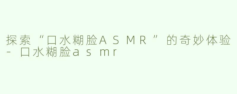 探索“口水糊脸ASMR”的奇妙体验-口水糊脸asmr