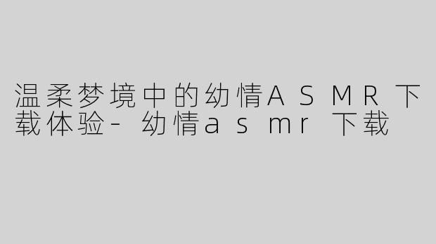 温柔梦境中的幼情ASMR下载体验-幼情asmr下载