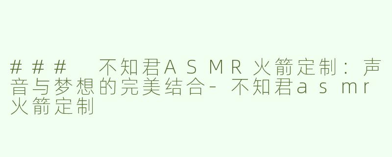 ### 不知君ASMR火箭定制：声音与梦想的完美结合-不知君asmr火箭定制