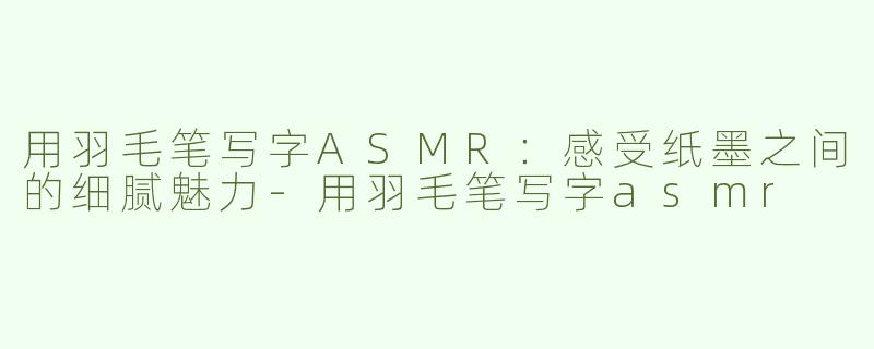 用羽毛笔写字ASMR：感受纸墨之间的细腻魅力-用羽毛笔写字asmr