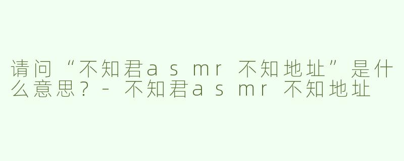 请问“不知君asmr不知地址”是什么意思？