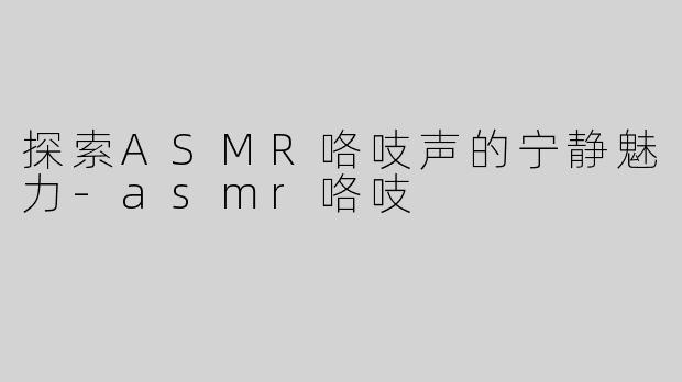 探索ASMR咯吱声的宁静魅力-asmr咯吱