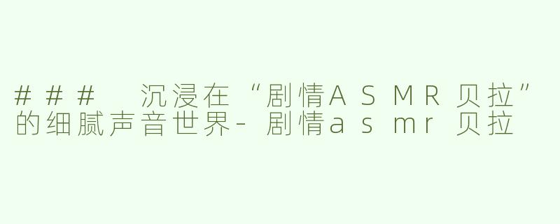 ### 沉浸在“剧情ASMR贝拉”的细腻声音世界-剧情asmr贝拉