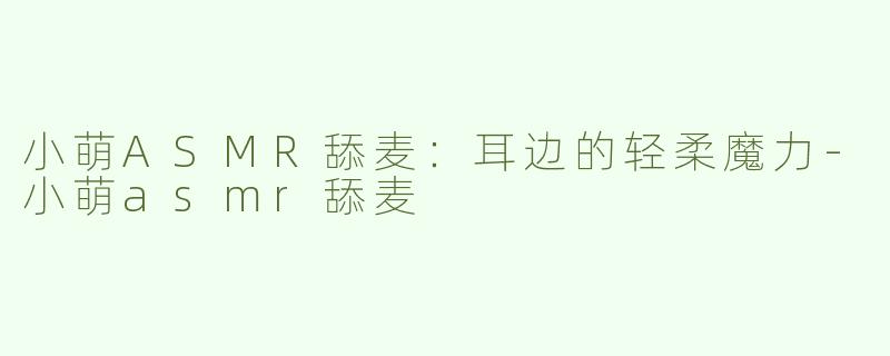 小萌ASMR舔麦：耳边的轻柔魔力-小萌asmr舔麦