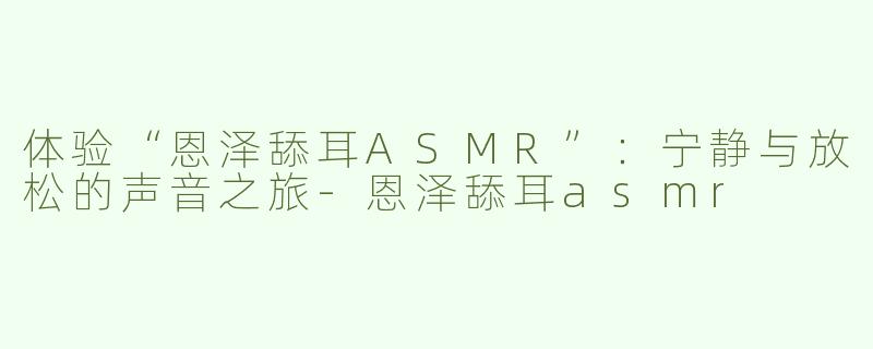 体验“恩泽舔耳ASMR”：宁静与放松的声音之旅-恩泽舔耳asmr