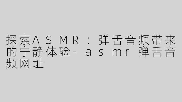 探索ASMR：弹舌音频带来的宁静体验-asmr弹舌音频网址