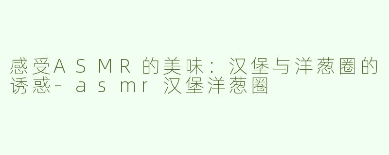 感受ASMR的美味：汉堡与洋葱圈的诱惑-asmr汉堡洋葱圈