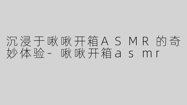沉浸于啾啾开箱ASMR的奇妙体验