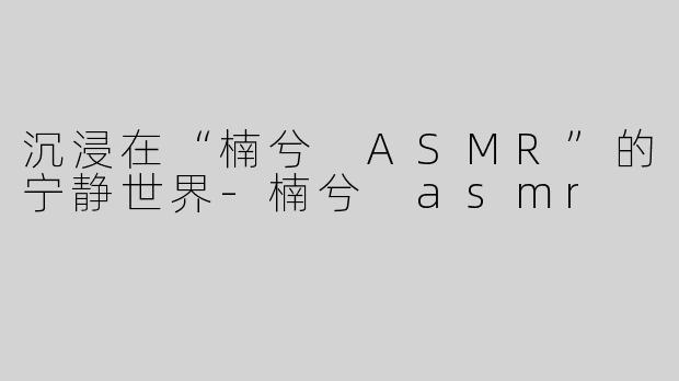 沉浸在“楠兮 ASMR”的宁静世界-楠兮 asmr