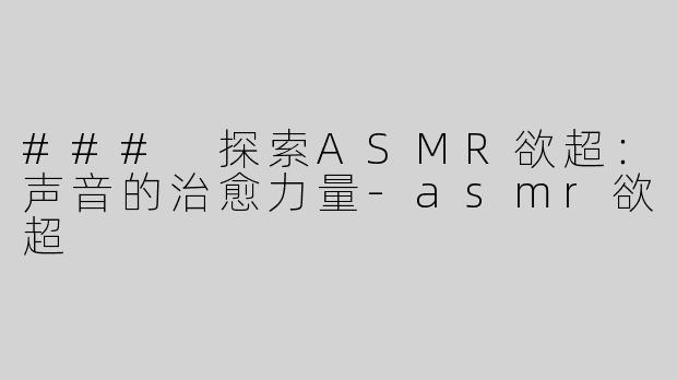 ### 探索ASMR欲超：声音的治愈力量-asmr欲超