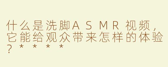 什么是洗脚ASMR视频，它能给观众带来怎样的体验？****