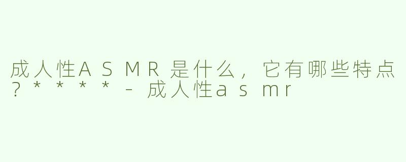 成人性ASMR是什么，它有哪些特点？****