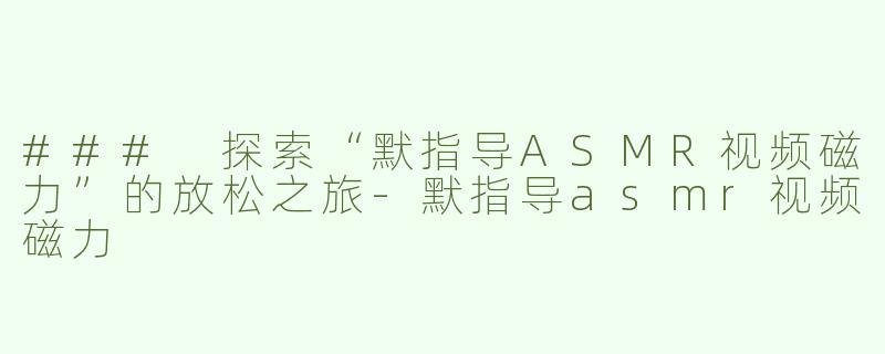 ### 探索“默指导ASMR视频磁力”的放松之旅-默指导asmr视频磁力
