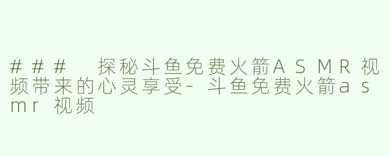 ### 探秘斗鱼免费火箭ASMR视频带来的心灵享受-斗鱼免费火箭asmr视频