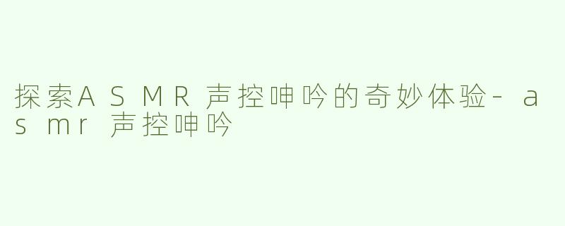探索ASMR声控呻吟的奇妙体验-asmr声控呻吟