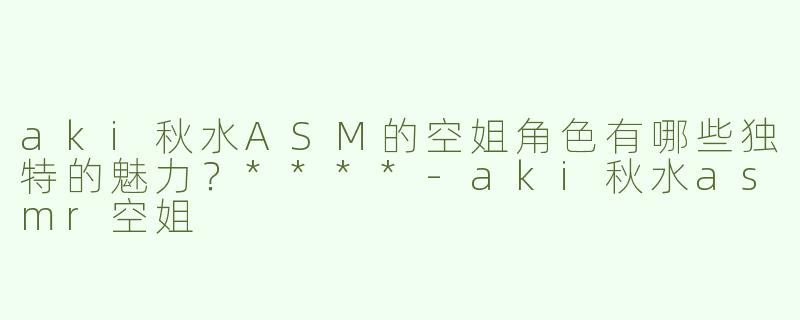 aki秋水ASM的空姐角色有哪些独特的魅力？****