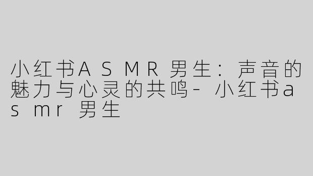 小红书ASMR男生：声音的魅力与心灵的共鸣-小红书asmr男生
