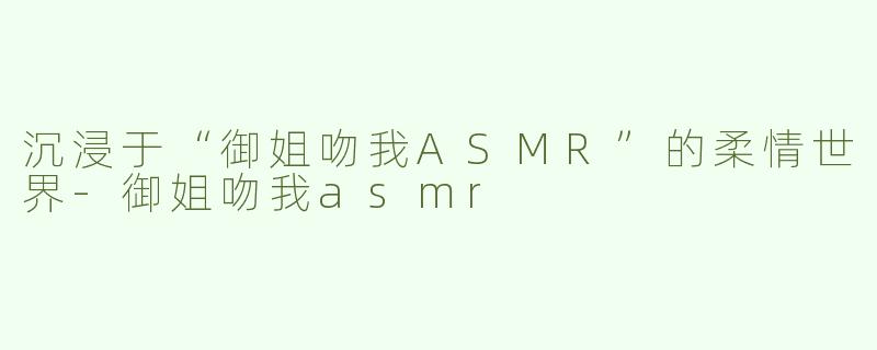 沉浸于“御姐吻我ASMR”的柔情世界-御姐吻我asmr