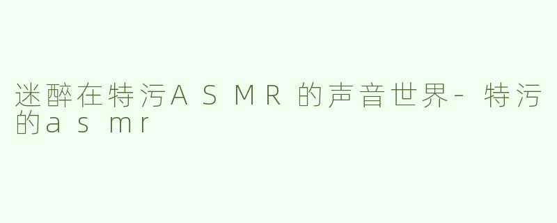 迷醉在特污ASMR的声音世界-特污的asmr