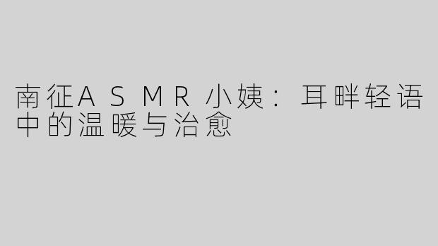 南征ASMR小姨：耳畔轻语中的温暖与治愈