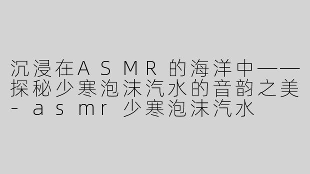 沉浸在ASMR的海洋中——探秘少寒泡沫汽水的音韵之美-asmr少寒泡沫汽水