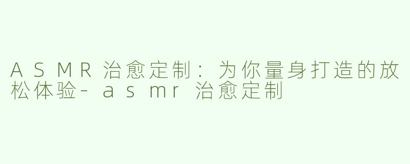 ASMR治愈定制：为你量身打造的放松体验-asmr治愈定制