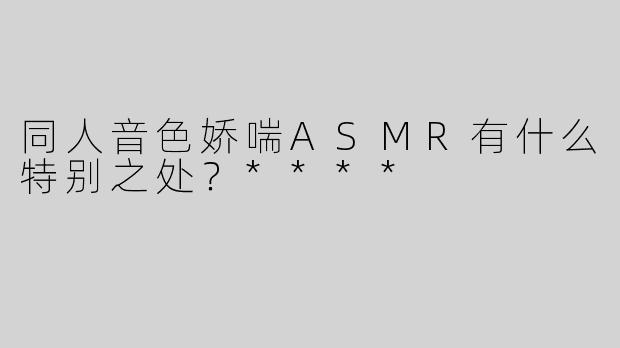 同人音色娇喘ASMR有什么特别之处？****