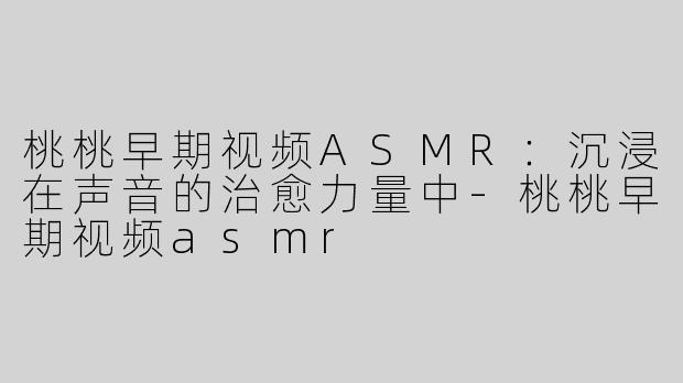 桃桃早期视频ASMR：沉浸在声音的治愈力量中-桃桃早期视频asmr