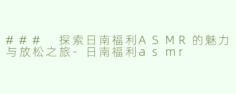### 探索日南福利ASMR的魅力与放松之旅-日南福利asmr