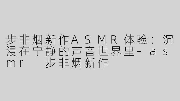 步非烟新作ASMR体验：沉浸在宁静的声音世界里-asmr 步非烟新作