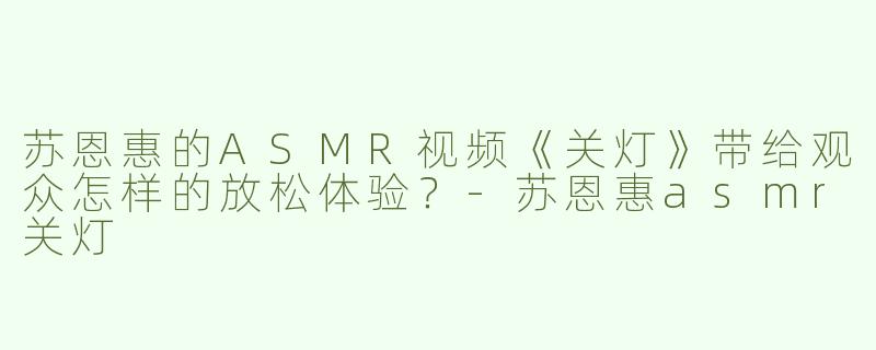 苏恩惠的ASMR视频《关灯》带给观众怎样的放松体验？