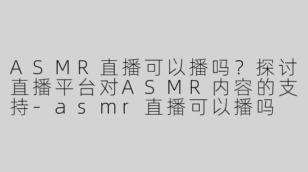 ASMR直播可以播吗？探讨直播平台对ASMR内容的支持-asmr直播可以播吗