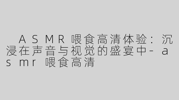  ASMR喂食高清体验：沉浸在声音与视觉的盛宴中-asmr喂食高清