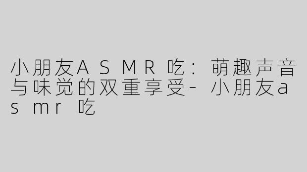 小朋友ASMR吃：萌趣声音与味觉的双重享受